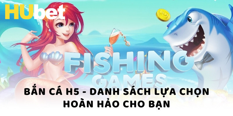 Bắn cá H5 - Danh sách lựa chọn hoàn hảo cho bạn